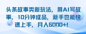 头条故事类新玩法，用AI写故事，10分钟成品，新手也能快速上手，月入6k+-网创资源