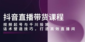 抖音直播带货课程，视频起号与千川投放，话术塑造技巧，打造高效直播间-网创资源