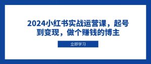 2024小红书实战运营课，起号到变现，做个赚钱的博主-网创资源