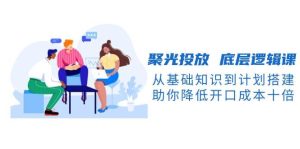 聚光投放底层逻辑课，从基础知识到计划搭建，助你降低开口成本十倍-网创资源
