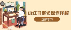 小红书聚光操作详解，涵盖素材、开户、定位、计划搭建等全流程实操-网创资源