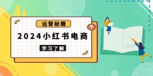 2024小红书电商教程，从入门到实战，教你有效打造爆款店铺，掌握选品技巧-网创资源