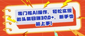 零门槛AI操作，轻松实现微头条日入3张+，新手也能上手!-网创资源