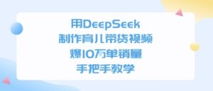 用DeepSeek制作育儿带货视频，手把手教学，爆10W单销量-网创资源