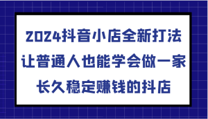2024抖音小店全新打法，让普通人也能学会做一家长久稳定赚钱的抖店（更新）-网创资源
