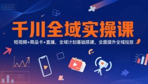 千川全域实操课，短视频+商品卡+直播，全域计划基础搭建，全面提升全域投放-网创资源