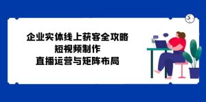 企业实体线上获客全攻略：短视频制作、直播运营与矩阵布局-网创资源