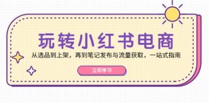 玩转小红书电商：从选品到上架，再到笔记发布与流量获取，一站式指南-网创资源