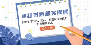 小红书运营实操课，系统学习开店、选品、笔记制作等技巧，打造爆款商品-网创资源