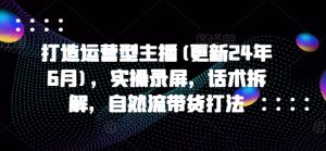 打造运营型主播(更新25年6月)，实操录屏，话术拆解，自然流带货打法-网创资源