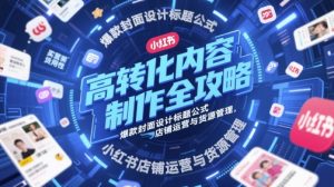 高转化内容制作全攻略，爆款封面设计标题公式，小红书店铺运营与货源管理-网创资源