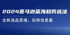 2024亚马逊平台瀚海发展趋势选法，全新升级选款逻辑思维，轻松玩信息不对称-网创资源