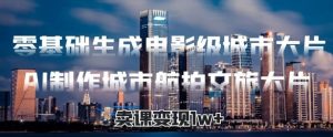 零基础生成电影级城市大片，AI制作城市航拍文旅大片，卖课变现1w+-网创资源