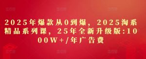 2025年爆款从0到爆，2025淘系精品系列课，25年全新升级版：1000W+1年广告费-网创资源