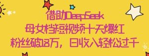 借助DeepSeek，母女档短视频十天爆红，粉丝破18W，日收入轻松几张-网创资源