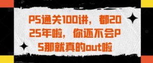PS通关100讲，都2025年啦，你还不会PS那就真的out啦-网创资源