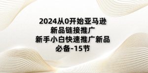2024从0逐渐亚马逊新品链接推广，新手入门推广运营新产品的必不可少（15节）-网创资源