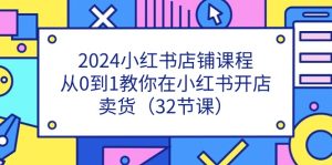 2024小红书店铺课程，从0到1教你在小红书开店卖货（32节课）-网创资源