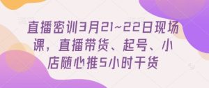 直播密训3月21~22日现场课，​直播带货、起号、小店随心推5小时干货-网创资源