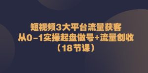 短视频3大平台流量获客：从0-1实操起盘做号+流量创收（18节课）-网创资源