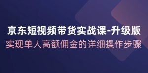 京东短视频带货实战课升级版，实现单人高额佣金的详细操作步骤-网创资源