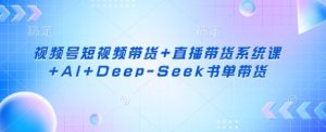 视频号短视频带货+直播带货系统课+AI+Deep-Seek书单带货-网创资源