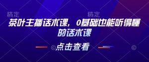 茶叶主播话术课，0基础也能听得懂的话术课-网创资源