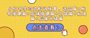 小红书学习资料训练营，选品篇+账号搭建篇+店铺搭建篇+内容篇+私域篇+后端升级篇-网创资源