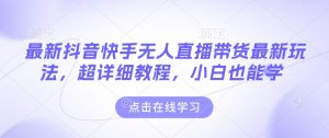 最新抖音快手无人直播带货玩法，超详细教程，小白也能学-网创资源