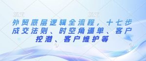 外贸底层逻辑全流程，十七步成交法则、时空角逼单、客户挖潜、客户维护等-网创资源