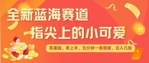 最新蓝海赛道，指尖上的小可爱，几分钟一条治愈系视频，日入几张，矩阵操作收益翻倍-网创资源