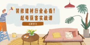 （12754期）装修-建材行业必看！起号获客实战课：精准定位+爆款视频+高效运营-网创资源
