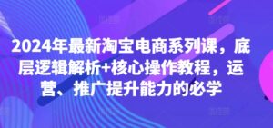 2024年最新淘宝电商系列课，底层逻辑解析+核心操作教程，运营、推广提升能力的必学-网创资源
