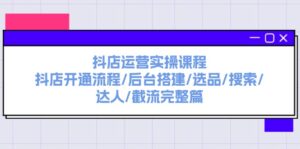 （11783期）抖音小店经营实操课程：抖音小店开启步骤/后台管理构建/选款/检索/大咖/截留完整篇-网创资源