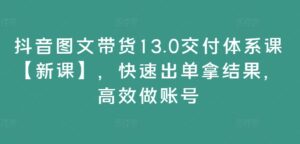 抖音图文带货13.0交付体系课【新课】，快速出单拿结果，高效做账号-网创资源