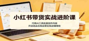 小红书带货实战进阶课：巧用AI工具批量创作内容，开店选品合规运营实现店铺增收-网创资源