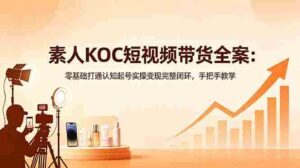 （18669期）素人KOC短视频带货全案：零基础打通认知起号实操变现完整闭环，手把手教学-网创资源