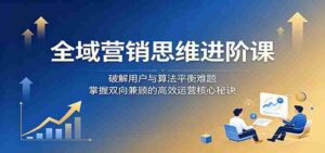全域营销思维进阶课：破解用户与算法平衡难题，掌握双向兼顾的高效运营核心秘诀-网创资源