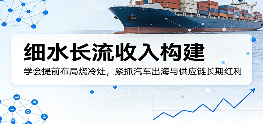 付费文章：细水长流收入构建，学会提前布局烧冷灶，紧抓汽车出海与供应链长期红利-网创资源